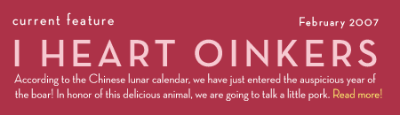 Current Feature: I Heart Oinkers. According to the Chinese lunar calendar, we have just entered the auspicious year of the boar! In honor of this delicious animal, we are going to talk a little pork. Read more!