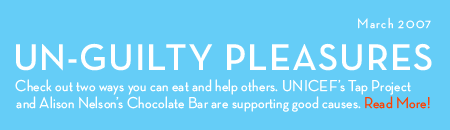 March 2007: Un-guilty Pleasures. Check out two ways you can eat and help others. UNICEF's Tap Project and Alison Nelson's Chocolate Bar are supporting good causes. Read more!